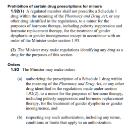 Black text on a white background, reading as follows: Prohibition of certain drug prescriptions for minors 1.92(1) A regulated member shall not prescribe a Schedule 1 drug within the meaning of the Pharmacy and Drug Act, or any other drug identified in the regulations, to a minor for the purposes of hormone therapy, including puberty suppression and hormone replacement therapy, for the treatment of gender dysphoria or gender incongruence except in accordance with an order of the Minister under section 1.93. (2) The Minister may make regulations identifying any drug as a drug for the purposes of this section. Orders 1.93 The Minister may make orders (a) authorizing the prescription of a Schedule 1 drug within the meaning of the Pharmacy and Drug Act, or any other drug identified in the regulations made under section 1.92(2), to a minor for the purposes of hormone therapy, including puberty suppression and hormone replacement therapy, for the treatment of gender dysphoria or gender incongruence, and (b) respecting any such authorization, including any terms, conditions or limits that apply to an authorization.